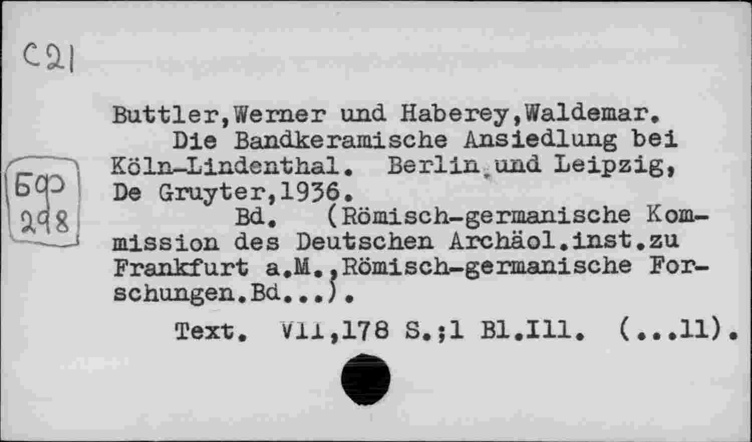 ﻿Cä|
Buttler,Werner und Haberey»Waldemar.
Die Bandkeramische Ansiedlung bei Köln-Lindenthal. Berlin „und Leipzig, De Gruyter,1956.
Bd, (Römisch-germanische Kommission des Deutschen Archäol.inst.zu Frankfurt a.M..Römisch-germanische Forschungen. Bd...).
Text. ¥11,178 S.;l Bl.Ill. (...11)